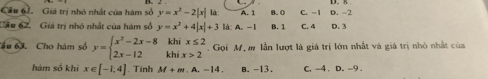 2.
D. 8.
Câu 61. Giả trị nhỏ nhất của hàm số y=x^2-2|x| là: A. 1 B. 0 C. -1 D. -2
Câu 62. Giá trị nhỏ nhất của hàm số y=x^2+4|x|+3 là: A. -1 B. 1 C. 4 D. 3
Câu 63. Cho hàm số y=beginarrayl x^2-2x-8khix≤ 2 2x-12khix>2endarray.. Gọi M, m lần lượt là giá trị lớn nhất và giá trị nhỏ nhất của
hàm số khi x∈ [-1;4]. Tính M+m. A. -1 4. B. -13. C. -4. D. -9.