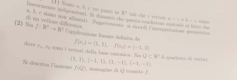 (1) Siano a, b, c tre punti in R^3 tali che i vettori a-ceb-c siano 
linearmente indipendenti. Si dimostri che questa condizione equivale al fatto che 
di un vettore differenza.
d, b, c siano non allineati. Suggerimento: si ricordi l'interpretazione geometrica 
(2) Sia f:R^2to R^2 lapplicazione lineare definita da f(e_1)=(1,1), f(e_2)=(-1,2)
dove e_1, e_2 sono i vettori della base canonica. Sia (1,1),(-1,1),(1,-1),(-1,-1). Q⊂ R^2 il quadrato di vertici 
Si descriva l'insieme f(Q) , immagine di Q tramite ƒ.