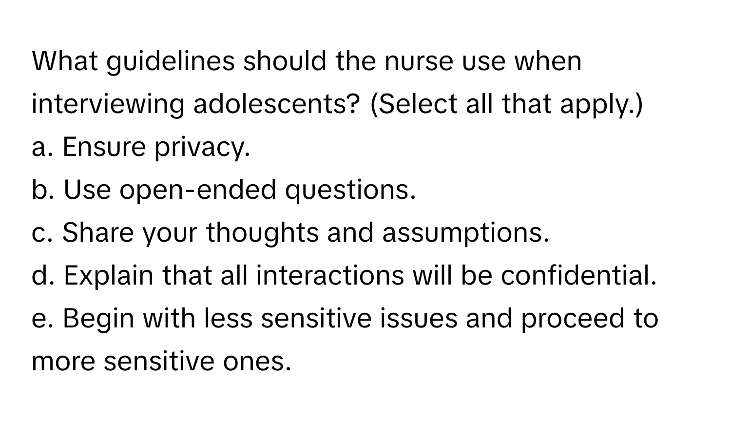 What guidelines should the nurse use when interviewing adolescents? (Select all that apply.)

a. Ensure privacy. 
b. Use open-ended questions. 
c. Share your thoughts and assumptions. 
d. Explain that all interactions will be confidential. 
e. Begin with less sensitive issues and proceed to more sensitive ones.