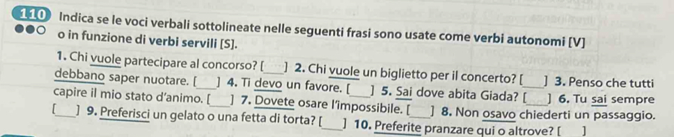 110 Indica se le voci verbali sottolineate nelle seguenti frasi sono usate come verbi autonomi [V] 
o in funzione di verbi servili [S]. 
1. Chi vuole partecipare al concorso? [ ] 2. Chi vuole un biglietto per il concerto? [ ] 3. Penso che tutti 
debbano saper nuotare. [_ ] 4. Ti devo un favore. [ ] 5. Sai dove abita Giada? [_ ] 6. Tu sai sempre 
capire il mio stato d’animo. [_ ] 7. Dovete osare l’impossibile. [ ] 8. Non osavo chiederti un passaggio. 
_] 9. Preferisci un gelato o una fetta di torta? [_ ] 10. Preferite pranzare qui o altrove? [ ]