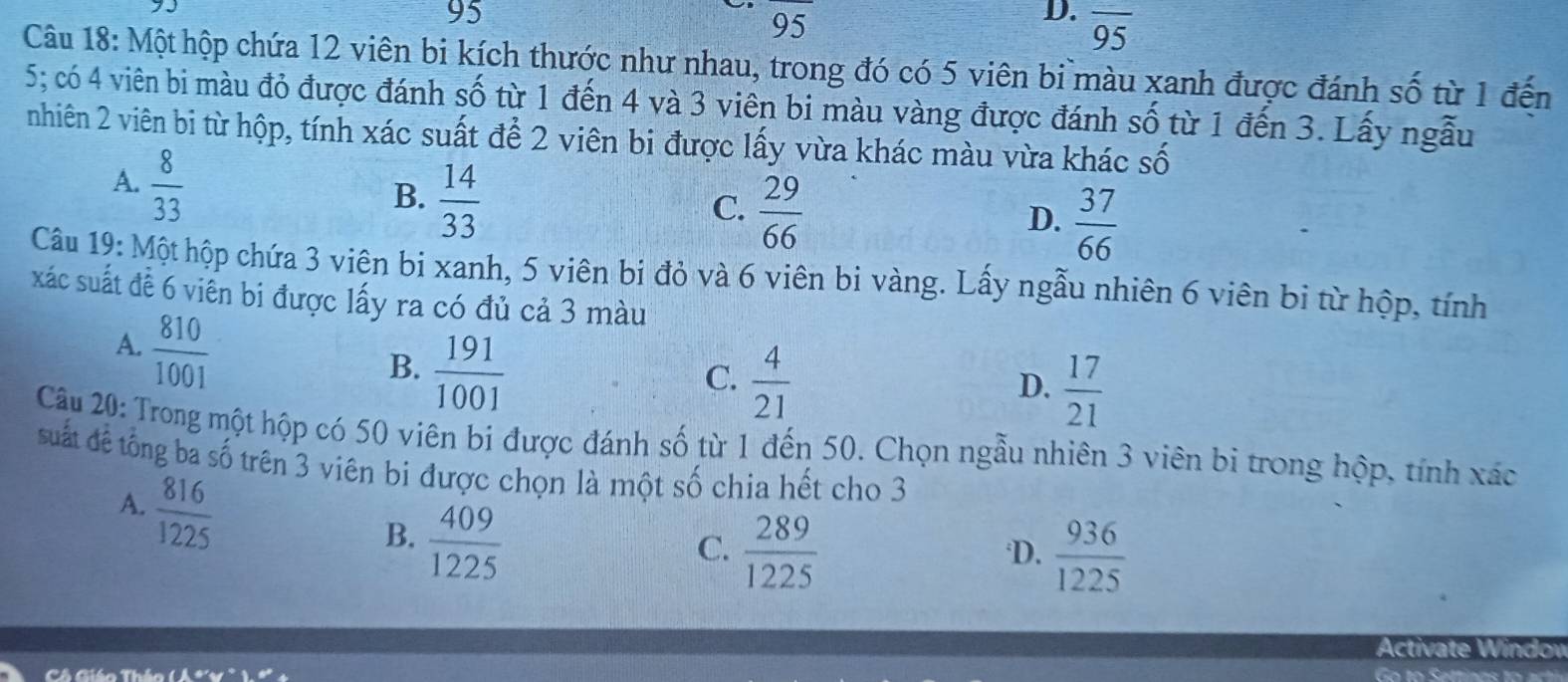 95
95
D. overline 95
Câu 18: Một hộp chứa 12 viên bi kích thước như nhau, trong đó có 5 viên bi màu xanh được đánh số từ 1 đến
5; có 4 viên bi màu đỏ được đánh số từ 1 đến 4 và 3 viên bi màu vàng được đánh số từ 1 đến 3. Lấy ngẫu
nhiên 2 viên bi từ hộp, tính xác suất để 2 viên bi được lấy vừa khác màu vừa khác số
A.  8/33 
B.  14/33 
C.  29/66 
D.  37/66 
Câu 19: Một hộp chứa 3 viên bi xanh, 5 viên bi đỏ và 6 viên bi vàng. Lấy ngẫu nhiên 6 viên bi từ hộp, tính
xác suất đề 6 viền bi được lấy ra có đủ cả 3 màu
A.  810/1001 
B.  191/1001 
C.  4/21 
D.  17/21 
Câu 20: Trong một hộp có 50 viên bi được đánh số từ 1 đến 50. Chọn ngẫu nhiên 3 viên bi trong hộp, tính xác
suất đế tổng ba số trên 3 viên bi được chọn là một số chia hết cho 3
A.  816/1225 
B.  409/1225 
C.  289/1225   936/1225 
D.
Activate Windov