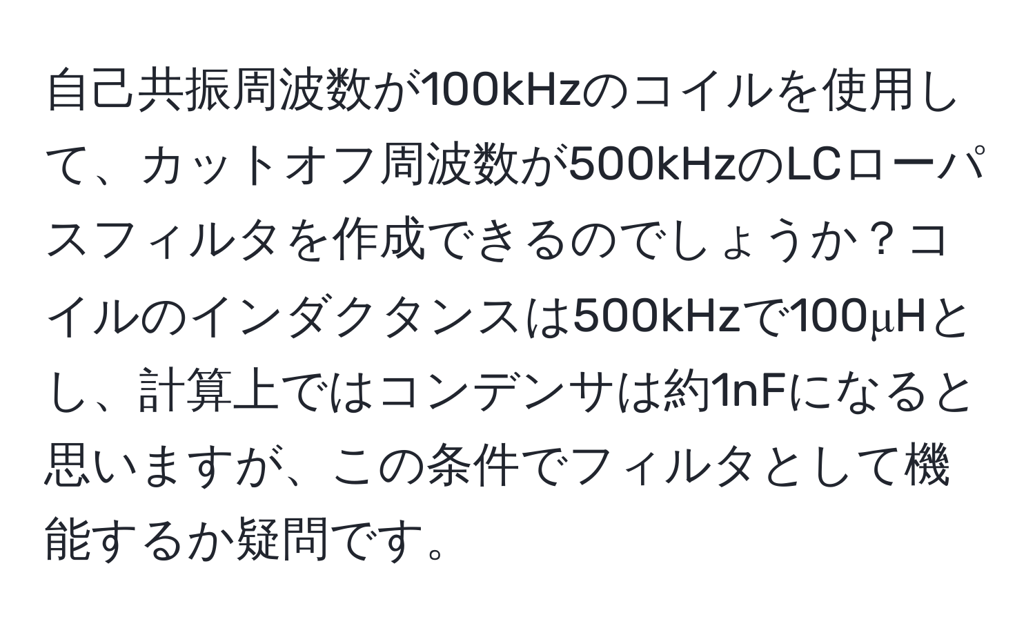 自己共振周波数が100kHzのコイルを使用して、カットオフ周波数が500kHzのLCローパスフィルタを作成できるのでしょうか？コイルのインダクタンスは500kHzで100μHとし、計算上ではコンデンサは約1nFになると思いますが、この条件でフィルタとして機能するか疑問です。