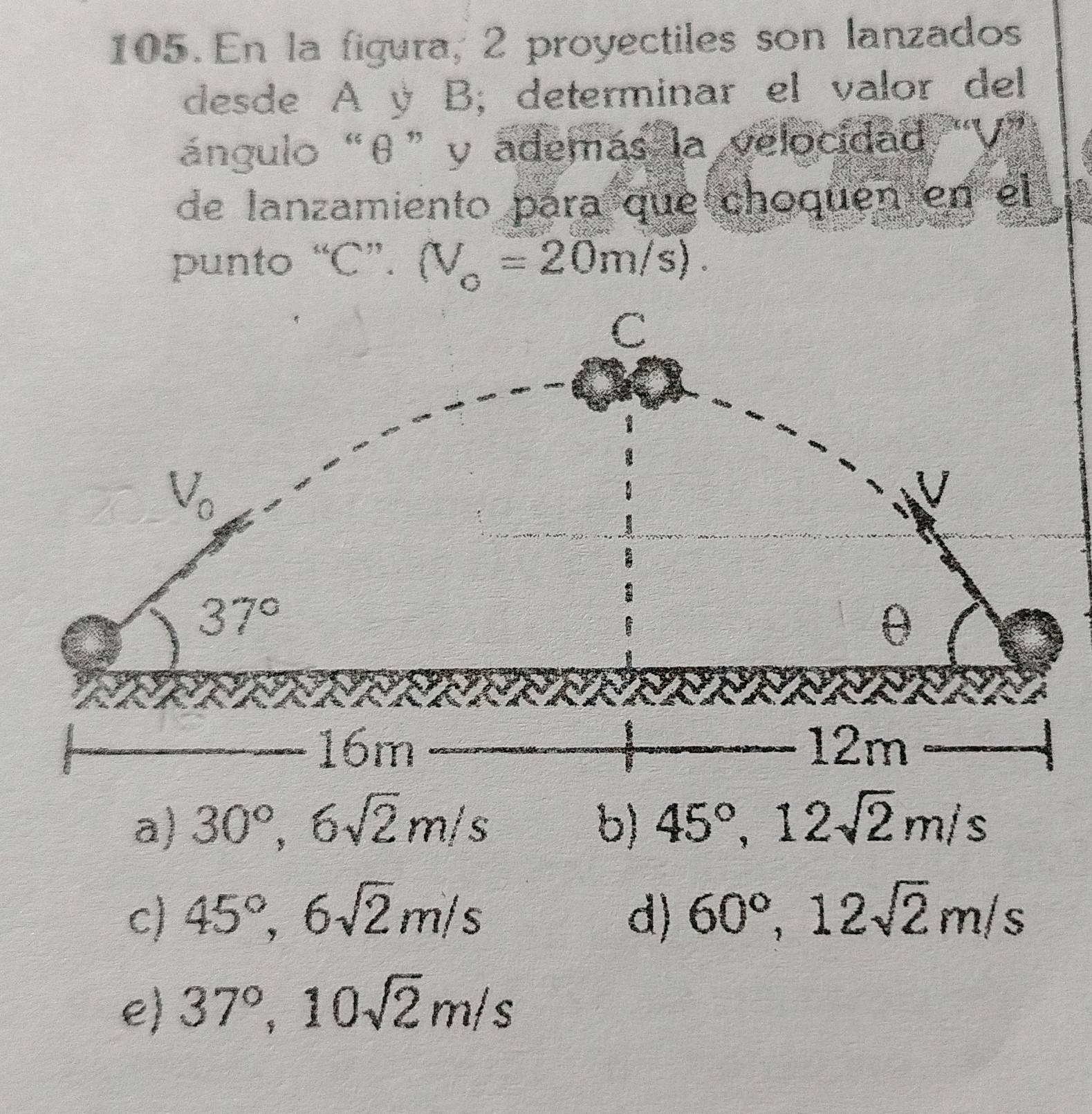 En la figura, 2 proyectiles son lanzados
desde A ý B; determinar el valor del
ángulo “θ” y además la velocidad
de lanzamiento para que choquén en el
punto “C”. (V_o=20m/s).
a) 30°,6sqrt(2)m/s b) 45°,12sqrt(2)m/s
c) 45°,6sqrt(2)m/s d) 60°,12sqrt(2)m/s
e) 37°,10sqrt(2)m/s