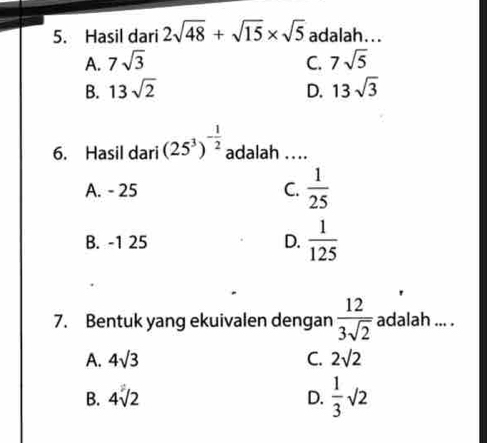 Hasil dari 2sqrt(48)+sqrt(15)* sqrt(5) adalah...
A. 7sqrt(3) C. 7sqrt(5)
B. 13sqrt(2) D. 13sqrt(3)
6. Hasil dari (25^3)^- 1/2  adalah ....
A. - 25 C.  1/25 
B. -1 25 D.  1/125 
7. Bentuk yang ekuivalen dengan  12/3sqrt(2)  adalah ... .
A. 4sqrt(3) C. 2sqrt(2)
B. 4sqrt(2) D.  1/3 sqrt(2)