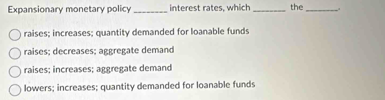 Expansionary monetary policy _interest rates, which _the _.
raises; increases; quantity demanded for loanable funds
raises; decreases; aggregate demand
raises; increases; aggregate demand
lowers; increases; quantity demanded for loanable funds