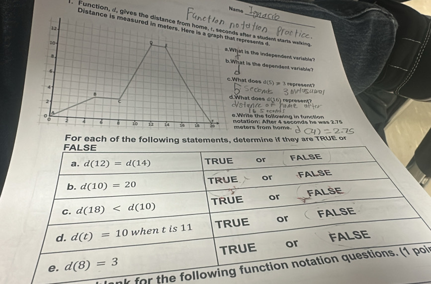 Name
. Function, d, gives theds after a student starts walking
Distance t represents d.
hat is the independent variable?
hat is the dependent variable?
represent?
What does d(5)!= 3.What does d 16 represen 
.Write the following in function
notation: After 4 seconds he was 2.75
meters from home.
For each of the following statements, determine if they are TRUE or
FALSE
a. d(12)=d(14) TRUE or FALSE
b. d(10)=20 TRUE or FALSE
c. d(18) TRUE or FALSE
d. d(t)=10 when t is 11 TRUE or FALSE
TRUE or FALSE
e. d(8)=3
nk for the following function notation questions. (1 poi