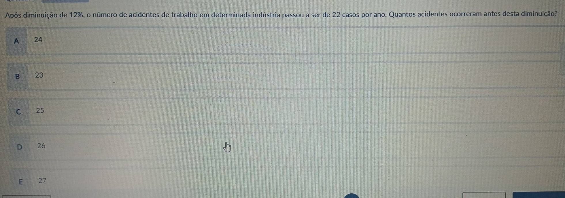 Após diminuição de 12%, o número de acidentes de trabalho em determinada indústria passou a ser de 22 casos por ano. Quantos acidentes ocorreram antes desta diminuição?
A 24
B 23
C 25
26
E 27