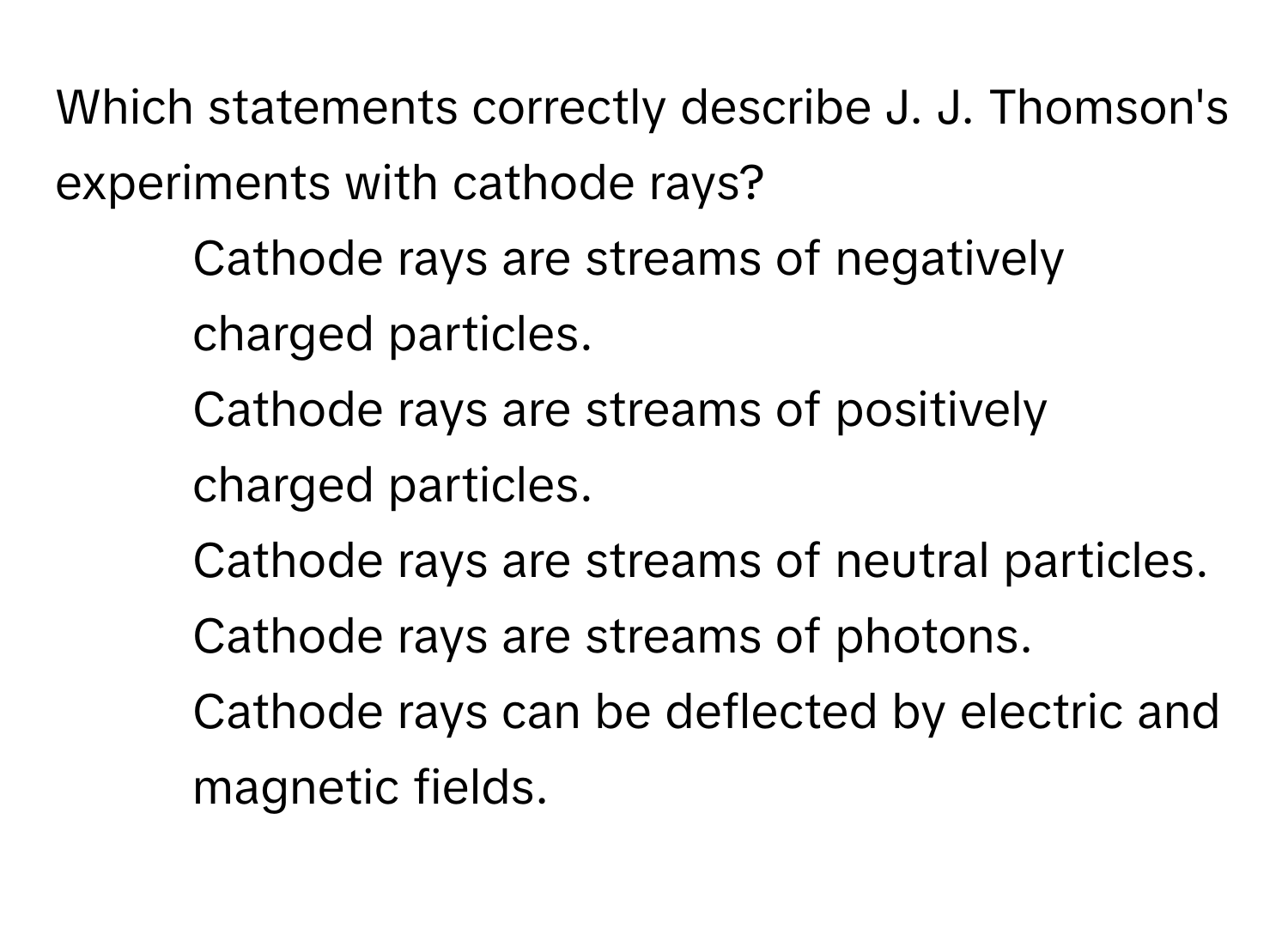 Which statements correctly describe J. J. Thomson's experiments with cathode rays?

1) Cathode rays are streams of negatively charged particles. 
2) Cathode rays are streams of positively charged particles. 
3) Cathode rays are streams of neutral particles. 
4) Cathode rays are streams of photons. 
5) Cathode rays can be deflected by electric and magnetic fields.