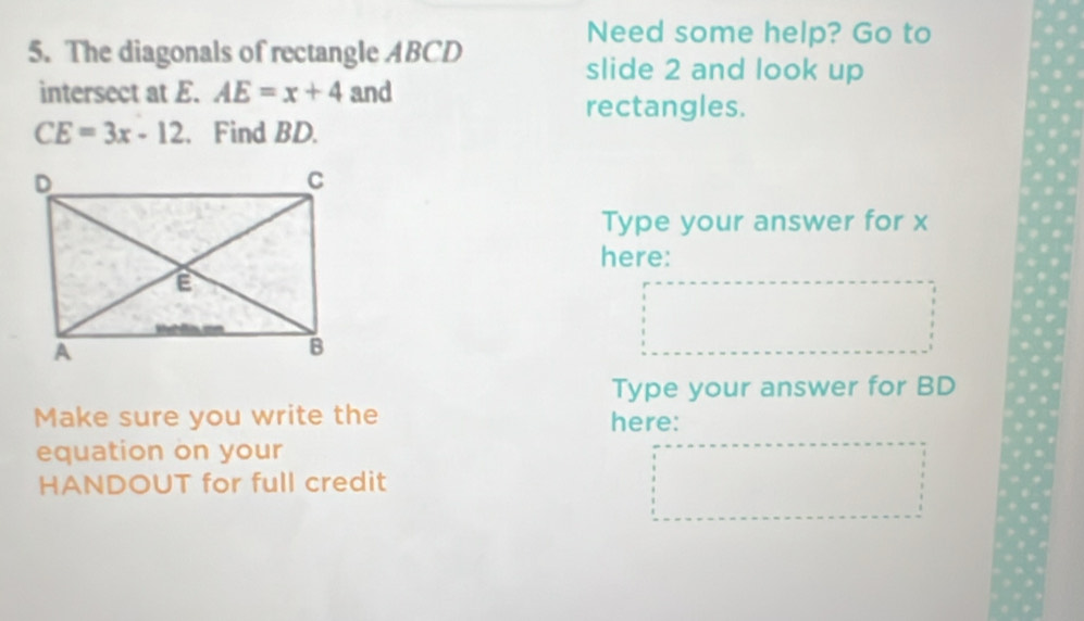 Need some help? Go to 
5. The diagonals of rectangle ABCD
slide 2 and look up 
intersect at E. AE=x+4 and 
rectangles.
CE=3x-12. Find BD. 
Type your answer for x
here: 
Type your answer for BD
Make sure you write the here: 
equation on your 
HANDOUT for full credit