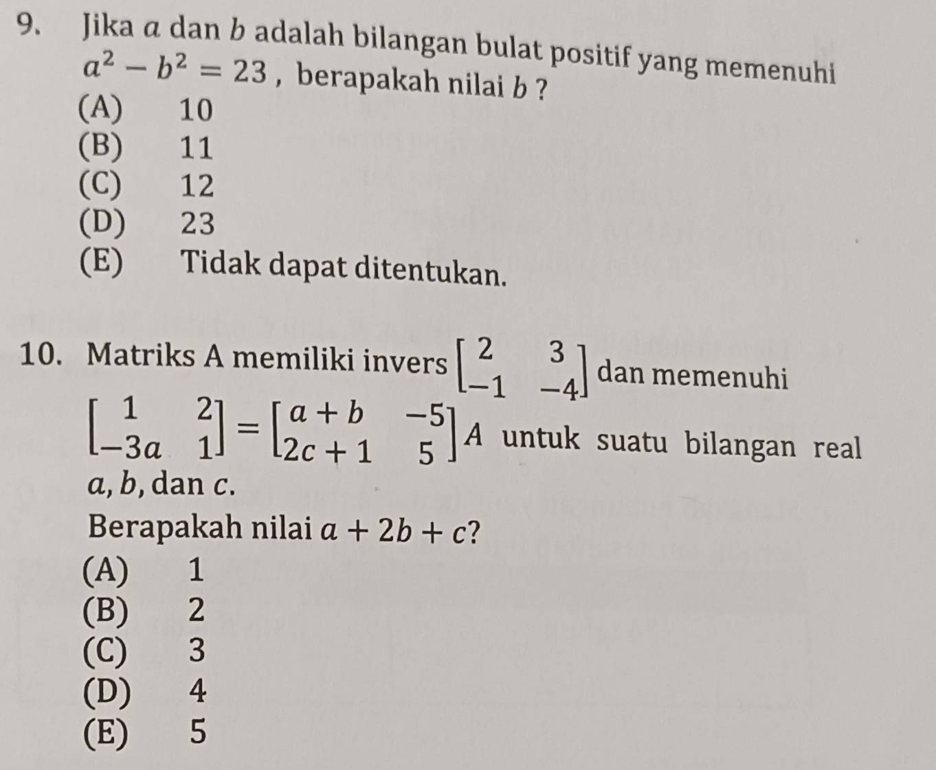 Jika a dan b adalah bilangan bulat positif yang memenuhi
a^2-b^2=23 , berapakah nilai b ?
(A) 10
(B) 11
(C) 12
(D) 23
(E) Tidak dapat ditentukan.
10. Matriks A memiliki invers beginbmatrix 2&3 -1&-4endbmatrix dan memenuhi
beginbmatrix 1&2 -3a&1endbmatrix =beginbmatrix a+b&-5 2c+1&5endbmatrix A untuk suatu bilangan real
a, b, dan c.
Berapakah nilai a+2b+c ?
(A) 1
(B) 2
(C) 3
(D) 4
(E) 5