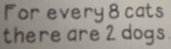 For every 8 cats 
there are 2 dogs