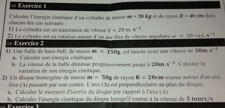 Calculer l'énergie cinétique d'un cylindre de masse m=20kg et de rayon R=40 cm dans 
chacun des cas suivants : 
1) Le cylindre est en translation de vitesse V=20m.s^(-1). 
2) Le cylindre est en rotation autour d’un axe fixe de vitesse angulaire omega =50 rad. s^(-1). 
Exercice 2 
1) Une balle de base-ball, de masse m=150g , est lancée avec une vitesse de 30m.s^(-1). 
a. Calculer son énergie cinétique. 
b. La vitesse de la balle diminue progressivement jusqu'à 20m. s^(-1). Calculer la 
variation de son énergie cinétique. 
2) Un disque homogène de masse m=50g de rayon R=20cm tourne autour d'un axe 
fixe (Δ) passant par son centre. L'axe (Δ) est perpendiculaire au plan du disque. 
a. Calculer le moment d'inertie du disque par rapport à l'axe (Δ). 
b. Calculer l'énergie cinétique du disque lorsqu'il tourne à la vitesse de 5 tours/s 
Exercico 2