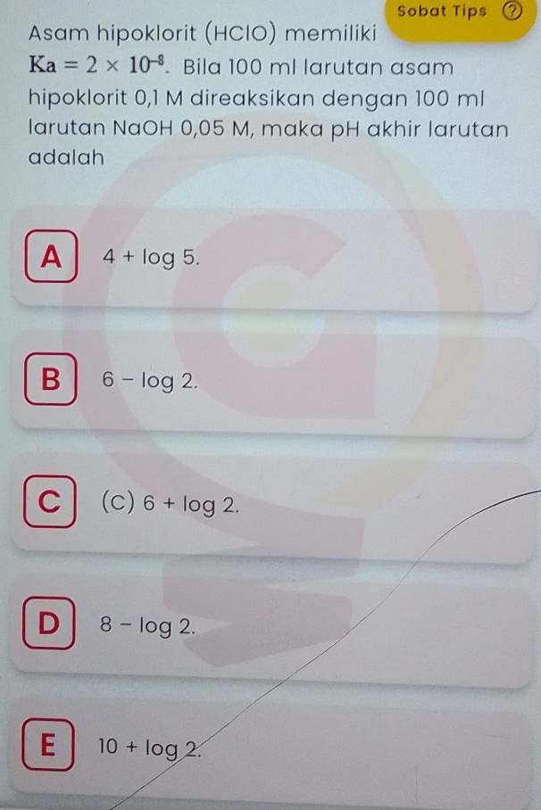 Sobat Tips ⑦
Asam hipoklorit (HCIO) memiliki
Ka=2* 10^(-8). Bila 100 ml larutan asam
hipoklorit 0,1 M direaksikan dengan 100 ml
larutan NaOH 0,05 M, maka pH akhir larutan
adalah
A 4+log 5.
B 6-log 2.
C (c) 6+log 2.
D 8-log 2.
E 10+log 2.