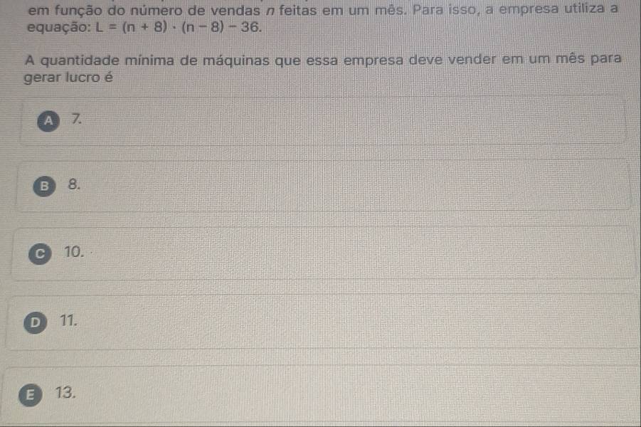 em função do número de vendas n feitas em um mês. Para isso, a empresa utiliza a
equação: L=(n+8)· (n-8)-36. 
A quantidade mínima de máquinas que essa empresa deve vender em um mês para
gerar lucro é
ABZ
B 8.
10.
D 11.
E13.