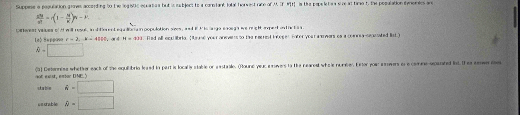 Suppose a population grows according to the logistic equation but is subject to a constant total harvest rate of H. If N(t) is the population size at time t, the population dynamics are
 dN/dt =r(1- N/K )^N-H.
Different values of H will result in different equilibrium population sizes, and if H is large enough we might expect extinction. 
(a) Suppose r=2. K=4000 , and H=400. Find all equilibria. (Round your answers to the nearest integer. Enter your answers as a comma-separated list.)
hat N=□
(b) Determine whether each of the equilibria found in part is locally stable or unstable. (Round your answers to the nearest whole number. Enter your answers as a comma-separated list. If an answer does 
not exist, enter DNE.) 
stable hat N=□
unstable hat N=□