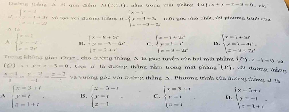 Đường thắng △ di qua điềm M(3;1;1) , nằm trong mặt phẳng (α): x+y-z-3=0 , cắt
d=beginarrayl x=3 y-1+3t z=1-2tendarray. và tạo với đường thắng d:beginarrayl x=1 y=4+3t z=-3-2tendarray. một góc nhỏ nhất, thì phương trình của
△ là
A. beginarrayl x=1 y=-t' z=2t'endarray. beginarrayl x=8+5t' y=-3-4t'. z=2+t'endarray. C. beginarrayl x=1+2t' y=1-t' z=3-2t'endarray. . D. beginarrayl x=1+5t' y=1-4t'. z=3+2t'endarray.
B.
Trong không gian Oxyz , cho đường thắng △ 1a giao tuyến của hai mặt phẳng (P): z-1=0 và
(0 ):x+y+z-3=0. Gọi đ là đường thắng nằm trong mặt phẳng (P), cắt đường thắng
 (x-1)/1 = (y-2)/-1 = (z-3)/-1  và vuông góc với đường thắng Δ. Phương trình của đường thằng đ là
A. beginarrayl x=3+t y=t z=1+tendarray. . beginarrayl x=3-t y=t z=1endarray. . C. beginarrayl x=3+t y=t z=1endarray. . D. beginarrayl x=3+t y=-t z=1+tendarray. .
B.