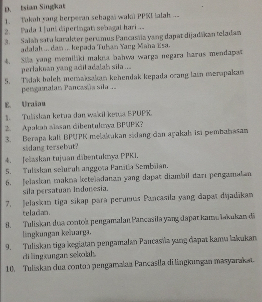 Isian Singkat 
1、 Tokoh yang berperan sebagai wakil PPKI ialah .... 
2. Pada 1 Juni diperingati sebagai hari .... 
3. Salah satu karakter perumus Pancasila yang dapat dijadikan teladan 
adalah ... dan ... kepada Tuhan Yang Maha Esa. 
4. Sila yang memiliki makna bahwa warga negara harus mendapat 
perlakuan yang adil adalah sila .... 
5. Tidak boleh memaksakan kehendak kepada orang lain merupakan 
pengamalan Pancasila sila .... 
E. Uraian 
1. Tuliskan ketua dan wakil ketua BPUPK. 
2. Apakah alasan dibentuknya BPUPK? 
3. Berapa kali BPUPK melakukan sidang dan apakah isi pembahasan 
sidang tersebut? 
4. Jelaskan tujuan dibentuknya PPKI. 
5. Tuliskan seluruh anggota Panitia Sembilan. 
6. Jelaskan makna keteladanan yang dapat diambil dari pengamalan 
sila persatuan Indonesia. 
7. Jelaskan tiga sikap para perumus Pancasila yang dapat dijadikan 
teladan. 
8. Tuliskan dua contoh pengamalan Pancasila yang dapat kamu lakukan di 
lingkungan keluarga. 
9. Tuliskan tiga kegiatan pengamalan Pancasila yang dapat kamu lakukan 
di lingkungan sekolah. 
10. Tuliskan dua contoh pengamalan Pancasila di lingkungan masyarakat.