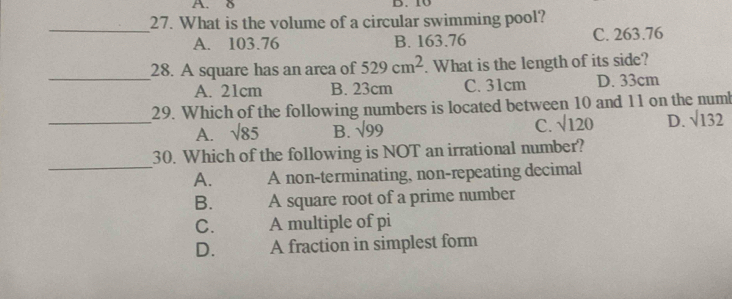 δ B. 10
27. What is the volume of a circular swimming pool?
_
A. 103.76 B. 163.76 C. 263.76
_
28. A square has an area of 529cm^2. What is the length of its side?
A. 21cm B. 23cm C. 31cm D. 33cm
_
29. Which of the following numbers is located between 10 and 11 on the numl
A. sqrt(85) B. sqrt(99)
C. sqrt(120) D. sqrt(132)
_
30. Which of the following is NOT an irrational number?
A. A non-terminating, non-repeating decimal
B. A square root of a prime number
C. A multiple of pi
D. A fraction in simplest form