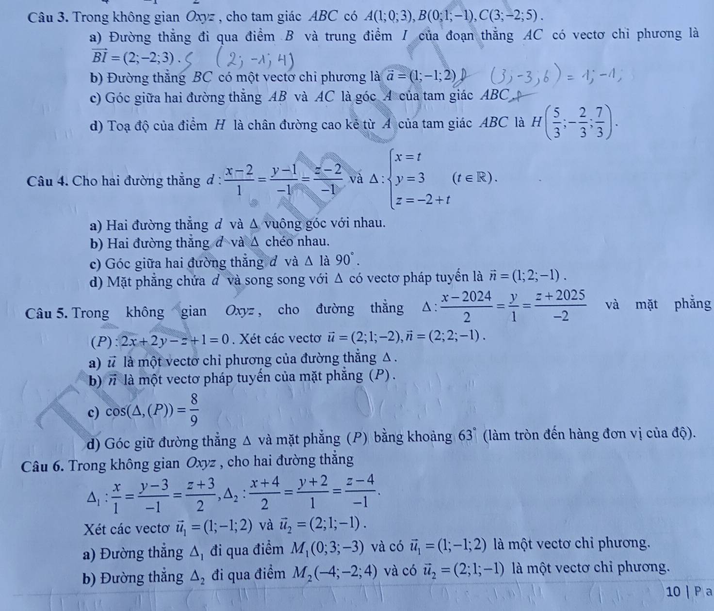 Trong không gian Oxyz , cho tam giác ABC có A(1;0;3),B(0;1;-1),C(3;-2;5).
a) Đường thẳng đi qua điểm B và trung điểm / của đoạn thẳng AC có vectơ chỉ phương là
vector BI=(2;-2;3)
b) Đường thẳng BC có một vectơ chi phương là vector a=(1;-1;2)
c) Góc giữa hai đường thắng AB và AC là góc A của tam giác ABC
d) Toạ độ của điểm H là chân đường cao kẻ từ A của tam giác ABC là H( 5/3 ;- 2/3 ; 7/3 ).
Câu 4. Cho hai đường thắng đ :  (x-2)/1 = (y-1)/-1 = (z-2)/-1  và Delta :beginarrayl x=t y=3 z=-2+tendarray. (t∈ R).
a) Hai đường thẳng đ và Δ vuông góc với nhau.
b) Hai đường thắng đ và △ chéo nhau.
c) Góc giữa hai đường thẳng đ và △ l à 90°.
d) Mặt phẳng chứa đ và song song với △ có vectơ pháp tuyến là vector n=(1;2;-1).
Câu 5. Trong không gian Oxyz , cho đường thẳng Δ :  (x-2024)/2 = y/1 = (z+2025)/-2  và mặt phẳng
(P): 2x+2y-z+1=0. Xét các vectơ vector u=(2;1;-2),vector n=(2;2;-1).
a) vector u là một vectơ chi phương của đường thẳng Δ .
b)n là một vectơ pháp tuyến của mặt phẳng (P) .
c) cos (△ ,(P))= 8/9 
d) Góc giữ đường thẳng △ và mặt phẳng (P) bằng khoảng 63° (làm tròn đến hàng đơn vị của độ).
Câu 6. Trong không gian Oxyz , cho hai đường thắng
△ _1: x/1 = (y-3)/-1 = (z+3)/2 ,△ _2: (x+4)/2 = (y+2)/1 = (z-4)/-1 .
Xét các vecto vector u_1=(1;-1;2) và vector u_2=(2;1;-1).
a) Đường thẳng △ _1 đi qua điểm M_1(0;3;-3) và có vector u_1=(1;-1;2) là một vectơ chỉ phương.
b) Đường thắng △ _2 đi qua điểm M_2(-4;-2;4) và có vector u_2=(2;1;-1) là một vectơ chỉ phương.
10 | P a