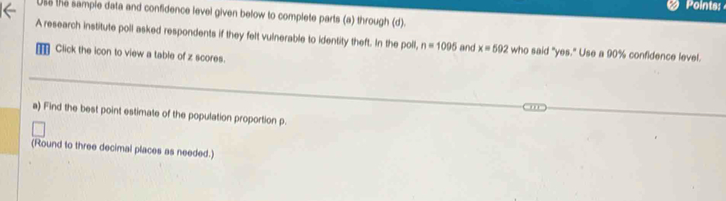 Points: 
Use the sample data and confidence level given below to complete parts (a) through (d). 
A research institute poll asked respondents if they felt vulnerable to identity theft. In the poll, n=1095 and x=592 who said "yes." Use a 90% confidence level. 
Click the icon to view a table of z scores. 
a) Find the best point estimate of the population proportion p. 
(Round to three decimal places as needed.)