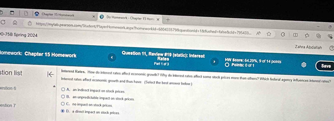 Chapter 15 Homework Do Homework - Chapter 15 Hom +
https://mylab.pearson.com/Student/PlayerHomework.aspx?homeworkld=680433579&questionld=1&flushed=false&cld=795433.
0-75B Spring 2024
Zahra Abdallah
Question 11, Review #19 (static): Interest
omework: Chapter 15 Homework Rates HW Score: 64.29%, 9 of 14 points
Part 1 of 3 Points: 0 of 1 Save
stion list
Interest Rates. How do interest rates affect economic growth? Why do interest rates affect some stock prices more than others? Which federal agency influences interest rates?
Interest rates affect economic growth and thus have: (Select the best answer below.)
estion 6 A. an indirect impact on stock prices
B. an unpredictable impact on stock prices
estion 7
C. no impact on stock prices
D. a direct impact on stock prices