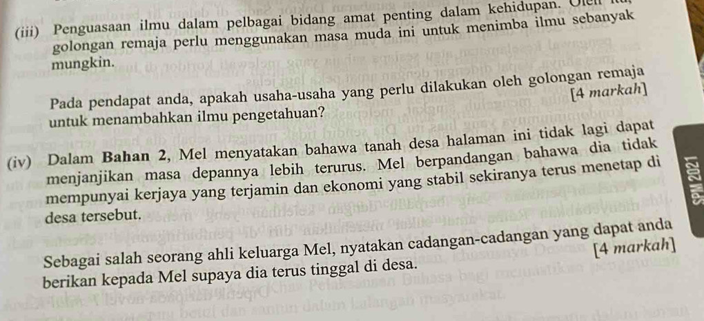 (iii) Penguasaan ilmu dalam pelbagai bidang amat penting dalam kehidupan. Olell 
golongan remaja perlu menggunakan masa muda ini untuk menimba ilmu sebanyak 
mungkin. 
Pada pendapat anda, apakah usaha-usaha yang perlu dilakukan oleh golongan remaja 
[4 markah] 
untuk menambahkan ilmu pengetahuan? 
(iv) Dalam Bahan 2, Mel menyatakan bahawa tanah desa halaman ini tidak lagi dapat 
menjanjikan masa depannya lebih terurus. Mel berpandangan bahawa dia tidak 
mempunyai kerjaya yang terjamin dan ekonomi yang stabil sekiranya terus menetap di 
desa tersebut. 
Sebagai salah seorang ahli keluarga Mel, nyatakan cadangan-cadangan yang dapat anda 
berikan kepada Mel supaya dia terus tinggal di desa. [4 markah]