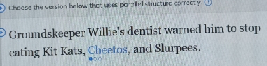 Choose the version below that uses parallel structure correctly. 
Groundskeeper Willie's dentist warned him to stop 
eating Kit Kats, Cheetos, and Slurpees.