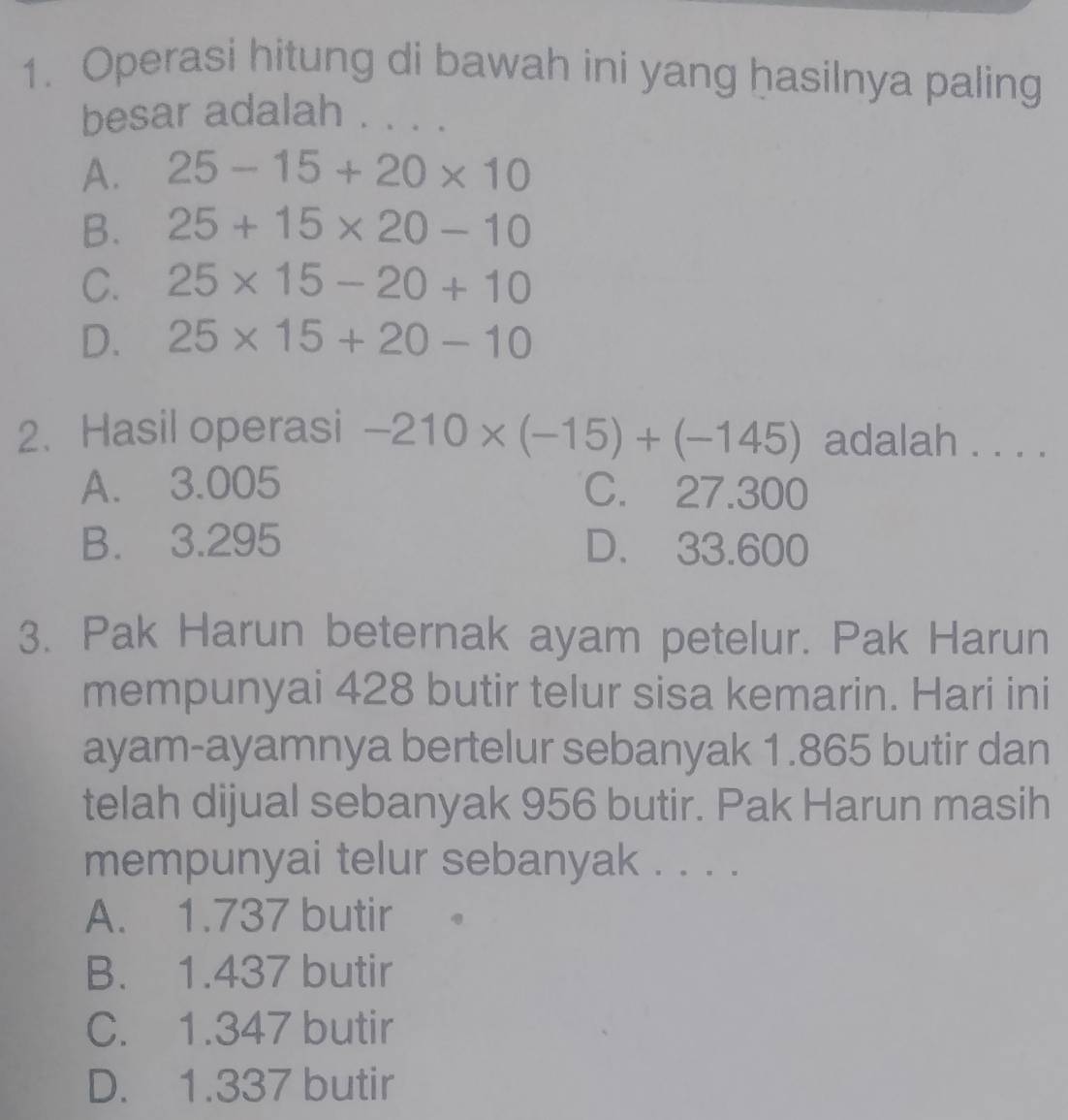 Operasi hitung di bawah ini yang hasilnya paling
besar adalah . . . .
A. 25-15+20* 10
B. 25+15* 20-10
C. 25* 15-20+10
D. 25* 15+20-10
2. Hasil operasi -210* (-15)+(-145) adalah . . . .
A. 3.005 C. 27.300
B. 3.295 D. 33.600
3. Pak Harun beternak ayam petelur. Pak Harun
mempunyai 428 butir telur sisa kemarin. Hari ini
ayam-ayamnya bertelur sebanyak 1.865 butir dan
telah dijual sebanyak 956 butir. Pak Harun masih
mempunyai telur sebanyak . . . .
A. 1.737 butir
B. 1.437 butir
C. 1.347 butir
D. 1.337 butir