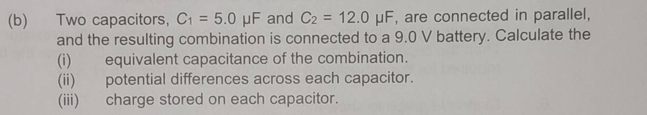 Two capacitors, C_1=5.0mu F and C_2=12.0mu F , are connected in parallel, 
and the resulting combination is connected to a 9.0 V battery. Calculate the 
(i) equivalent capacitance of the combination. 
(ii) potential differences across each capacitor. 
(iii) charge stored on each capacitor.