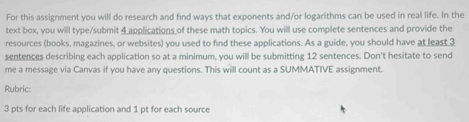 For this assignment you will do research and find ways that exponents and/or logarithms can be used in real life. In the 
text box, you will type/submit 4 applications of these math topics. You will use complete sentences and provide the 
resources (books, magazines, or websites) you used to find these applications. As a guide, you should have at least 3
sentences describing each application so at a minimum, you will be submitting 12 sentences. Don't hesitate to send 
me a message via Canvas if you have any questions. This will count as a SUMMATIVE assignment. 
Rubric: 
3 pts for each life application and 1 pt for each source