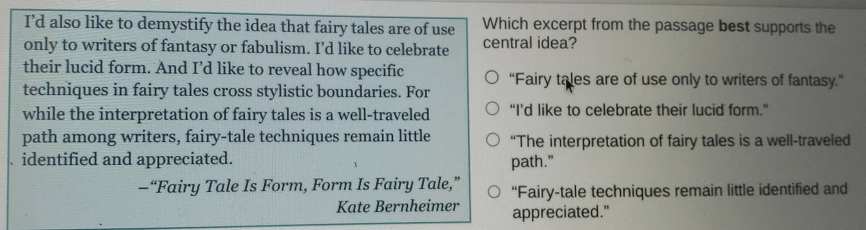 I’d also like to demystify the idea that fairy tales are of use Which excerpt from the passage best supports the
only to writers of fantasy or fabulism. I’d like to celebrate central idea?
their lucid form. And I’d like to reveal how specific
“Fairy tales are of use only to writers of fantasy.”
techniques in fairy tales cross stylistic boundaries. For
while the interpretation of fairy tales is a well-traveled
“I’d like to celebrate their lucid form.”
path among writers, fairy-tale techniques remain little
“The interpretation of fairy tales is a well-traveled
identified and appreciated. path."
—“Fairy Tale Is Form, Form Is Fairy Tale,”
“Fairy-tale techniques remain little identified and
Kate Bernheimer
appreciated."