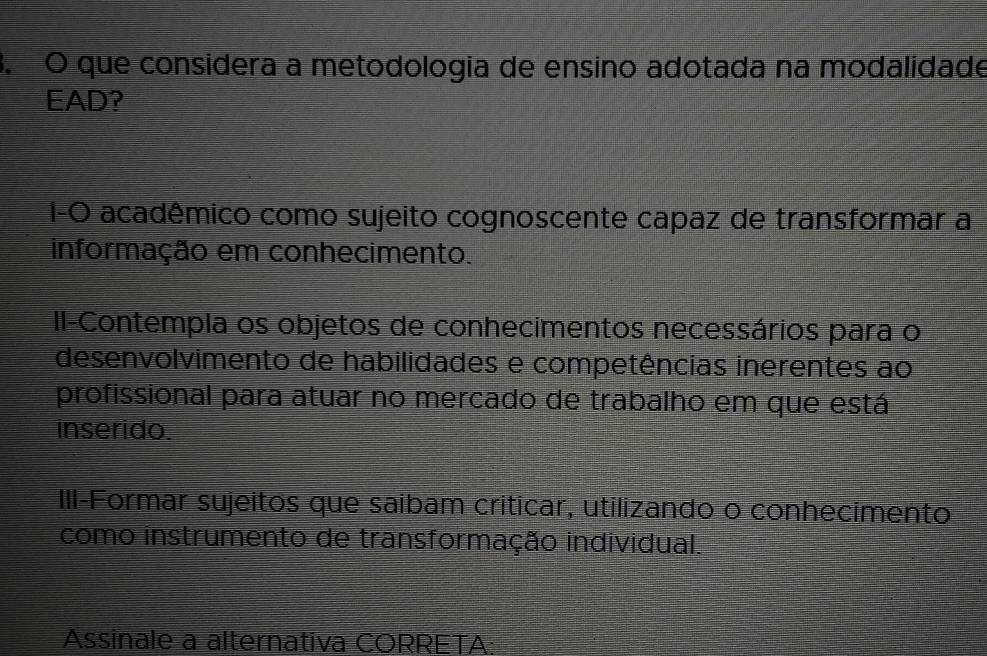 que considera a metodologia de ensino adotada na modalidade
EAD?
I-O acadêmico como sujeito cognoscente capaz de transformar a
informação em conhecimento.
Il-Contempla os objetos de conhecimentos necessários para o
desenvolvimento de habilidades e competências inerentes ao
profissional para atuar no mercado de trabalho em que está
inserido.
III-Formar sujeitos que saibam críticar, utilizando o conhecimento
como instrumento de transformação individual.
Assinale a alternativa CORRETA: