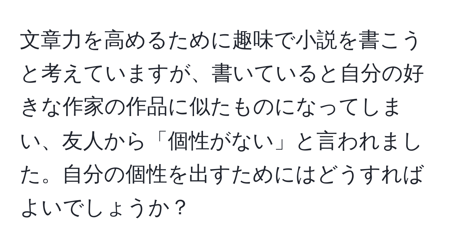 文章力を高めるために趣味で小説を書こうと考えていますが、書いていると自分の好きな作家の作品に似たものになってしまい、友人から「個性がない」と言われました。自分の個性を出すためにはどうすればよいでしょうか？