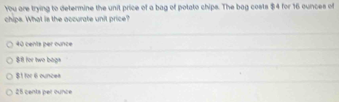 You are trying to determine the unit price of a bag of potato chips. The bag costs $4 for 16 ounces of
chips. What is the accurate unit price?
40 cents per ounce
$8 for two bags
$1 for 6 ounces
25 centa per ounce