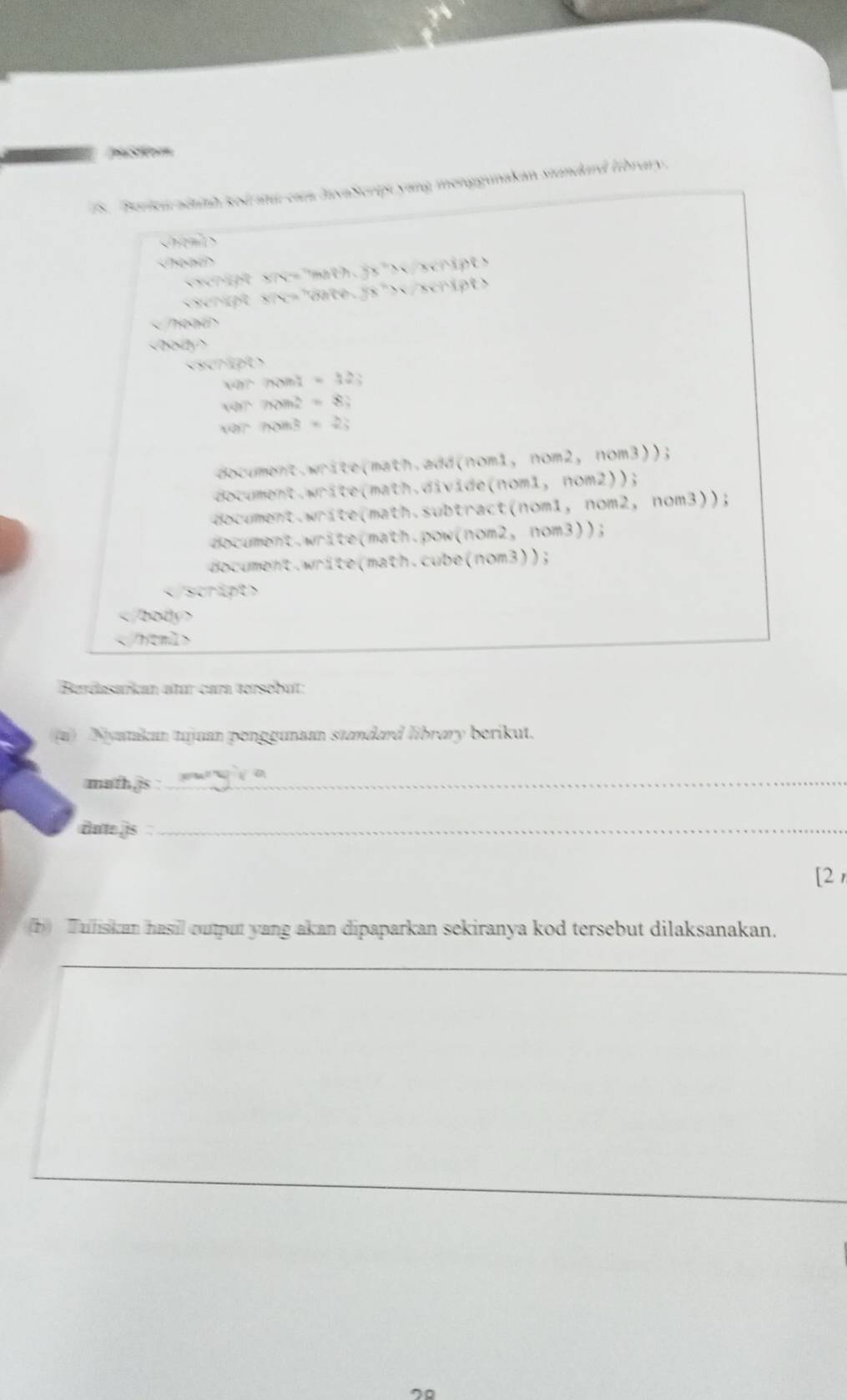 ston
Perien adtith sod atu ca lavaScript yang menggunakan standard library.

scrigt src="math.js">
Teae

0.740()
Mh?Ni=1=1=22; 
wh7, hom?=8; 8;
varficin8=2=2;
document.write(math.add(nom1, nom2, nom3));
document.write(math.divide(nom1, nom2));
document.write(math.subtract(nom1, nom2, nom3));
document.write(math.pow(nom2, nom3));
document.write(math.cube(nom3));

Berdasańkan atur cara tersébut:
(a) Nyanikan tujuan penggunan standard library berikut.
math,js :_
dute is :_
[2 
(b) Tuliskan hasil output yang akan dipaparkan sekiranya kod tersebut dilaksanakan.
__