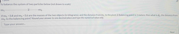 To balance the system of two particles below (not drawn to scale):
m1_  overline x _  m_2
1f m_1=3.8 and m_2-3.6 are the masses of the two objects (in kilograms), and the distance from m1 to the pivot (balancing point) is 1 meters, then what is d, the distance from
m_2 to the balancing point? Round your answer to one decimal place and type the numerical value only. 
Type your answer... 
Next