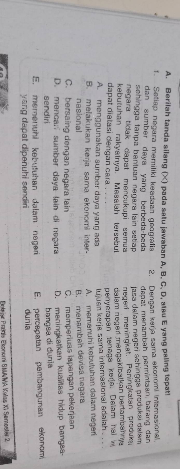 Berilah tanda silang (X) pada satu jawaban A, B, C, D, atau E yang paling tepat!
1. Setiap negara memiliki keadaan geografis 2. Dengan kerja sama ekonomi internasional,
dan sumber daya yang berbeda-beda dapat menambah permintaan barang dan
sehingga tanpa bantuan negara lain setiap jasa dalam negeri sehingga produksi dalam 
negara tidak dapat mencukupi semua
negeri meningkat. Peningkatan produksi
kebutuhan rakyatnya. Masalah tersebut
dalam negeri mengakibatkan bertambahnya
dapat diatasi dengan cara .
penyerapan tenaga kerja. Dalam hal ini
A. menggunakan sumber daya yang ada
tujuan kerja sama internasional adalah . . . .
B. melakukan kerja sama ekonomi inter-
A. memenuhi kebutuhan dalam negeri
nasional B. menambah devisa negara
C. bersaing dengan negara lain
C. memperluas lapangan pekerjáan
D. mencari sumber daya lain di negara
D. meningkatkan kualitas hidup bangsa-
sendiri
bangsa di dunia
E. memenuhi kebutuhan dalam negeri
E. percepatan pembangunan ekonomi
yang dapat dipenuhi sendiri 
dunia
Belajar Praktis Ekonomi SMA/MA Kelas XI Semester 2