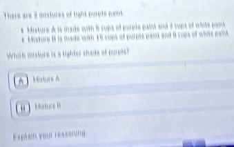 There are 2 mistures of light purple paint 
Misture A is made with 8 cups of purple paint and 3 cups of white pam
Histure 8 is made with 18 cups of purple paint and i cups of white pa
Which misture is a lighter shade of prple?
4 Misturs A
 Msrs 
Explain your reasoning