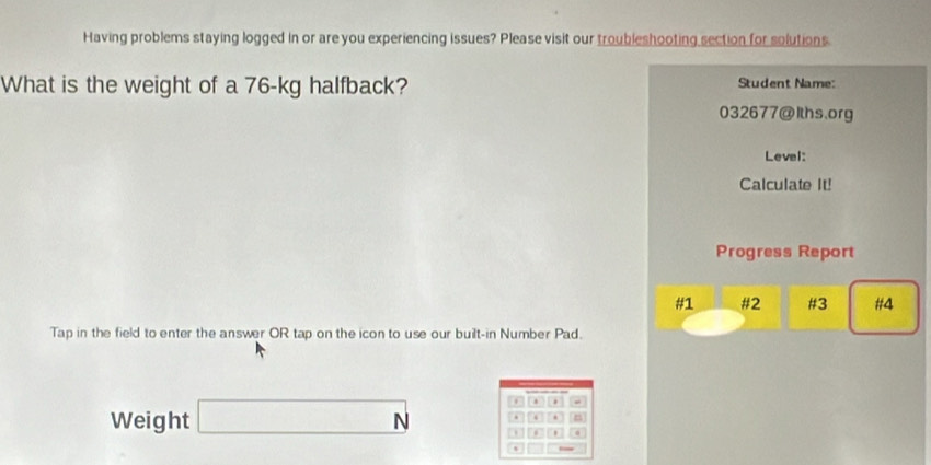 Having problems staying logged in or are you experiencing issues? Please visit our troubleshooting section for solutions. 
What is the weight of a 76-kg halfback? Student Name: 
032677@Iths.org 
Leval: 
Calculate It! 
Progress Report 
#1 #2 #3 #4 
Tap in the field to enter the answer OR tap on the icon to use our built-in Number Pad. 
. 
Weight □ N. . n 
.