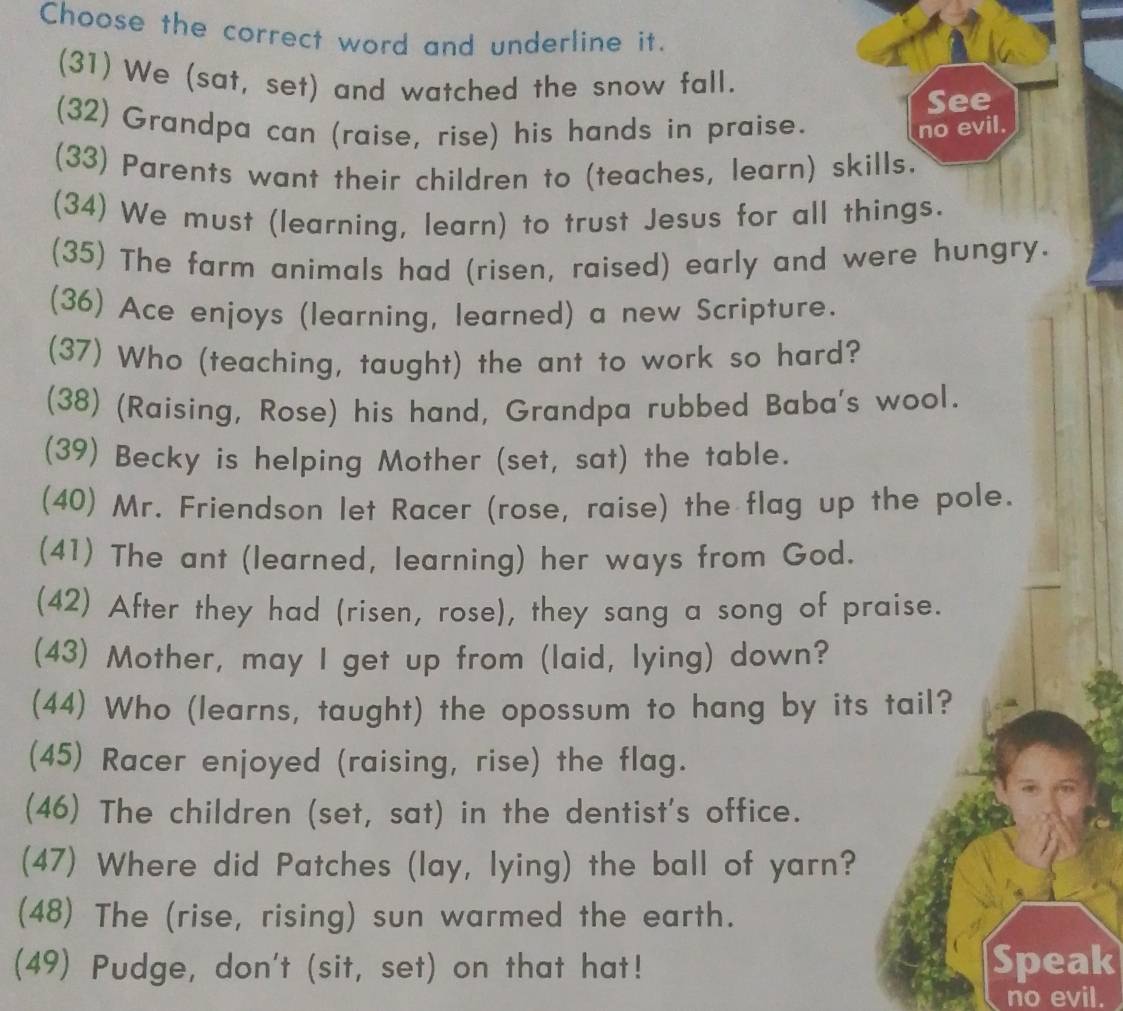 Choose the correct word and underline it. 
(31) We (sat, set) and watched the snow fall. 
See 
(32) Grandpa can (raise, rise) his hands in praise. no evil. 
(33) Parents want their children to (teaches, learn) skills. 
(34) We must (learning, learn) to trust Jesus for all things. 
(35) The farm animals had (risen, raised) early and were hungry. 
(36) Ace enjoys (learning, learned) a new Scripture. 
(37) Who (teaching, taught) the ant to work so hard? 
(38) (Raising, Rose) his hand, Grandpa rubbed Baba's wool. 
(39) Becky is helping Mother (set, sat) the table. 
(40) Mr. Friendson let Racer (rose, raise) the flag up the pole. 
(41) The ant (learned, learning) her ways from God. 
(42) After they had (risen, rose), they sang a song of praise. 
(43) Mother, may I get up from (laid, lying) down? 
(44) Who (learns, taught) the opossum to hang by its tail? 
(45) Racer enjoyed (raising, rise) the flag. 
(46) The children (set, sat) in the dentist's office. 
(47) Where did Patches (lay, lying) the ball of yarn? 
(48) The (rise, rising) sun warmed the earth. 
(49) Pudge, don't (sit, set) on that hat! Speak 
no evil.