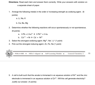 Directions: Read each item and answer them conrectly. Write your answers with solution on 
a separate sheet of paper. 
1. Arrange the following metals in the order of increasing strength as oxidizing agent. (6 
points) 
a. Li, Na. K
B. Ca, Ba, Mg
2. Determine whether the following reactions will occur spontaneously or not spontaneous. 
(8 points)
3Pb+2Au^(3+)to 3Pb^(2+)+2Au
b. Cd^(2+)+Nito Cd+NP^(2+)
3. Select the strongest oxidizing agent. Mg^(2+), Na^+, Li^- (1 point) 
4. Pick out the strongest reducing agent. Zn, Fe, Na (1 point) 
WBLS-CKK @ MELC-Aligned ● Self-Learning Module ● Generall Chemistry 2 11 
5. A cell is built such that the anode is immersed in an aqueous solution of overleftrightarrow (hi)^(2n) and the zinc 
electrode is immersed in an aqueous solution of 2n^(2n) Will this cell generate electrict? 
Justify our answer. (4 poins)