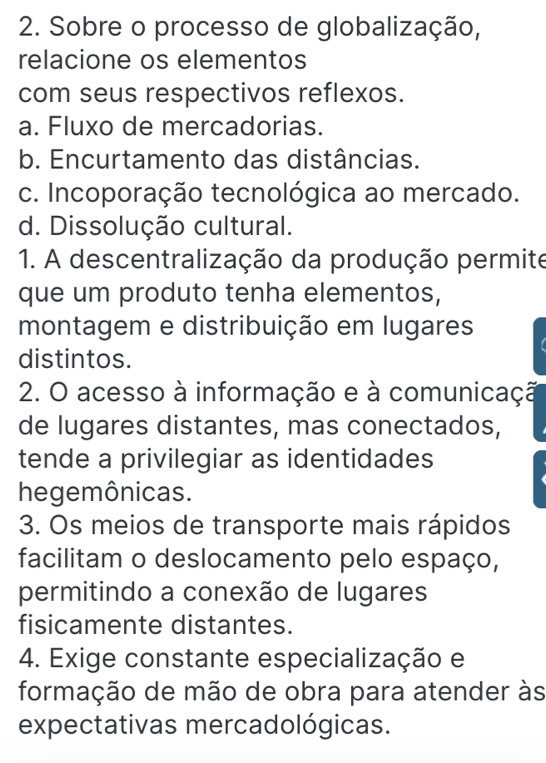 Sobre o processo de globalização,
relacione os elementos
com seus respectivos reflexos.
a. Fluxo de mercadorias.
b. Encurtamento das distâncias.
c. Incoporação tecnológica ao mercado.
d. Dissolução cultural.
1. A descentralização da produção permite
que um produto tenha elementos,
montagem e distribuição em lugares

distintos.
2. O acesso à informação e à comunicaçã
de lugares distantes, mas conectados,
tende a privilegiar as identidades
hegemônicas.
3. Os meios de transporte mais rápidos
facilitam o deslocamento pelo espaço,
permitindo a conexão de lugares
fisicamente distantes.
4. Exige constante especialização e
formação de mão de obra para atender às
expectativas mercadológicas.