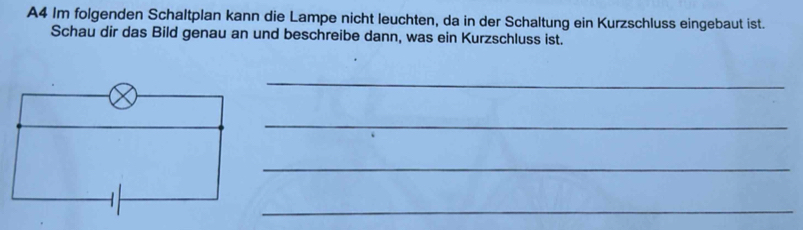 A4 Im folgenden Schaltplan kann die Lampe nicht leuchten, da in der Schaltung ein Kurzschluss eingebaut ist. 
Schau dir das Bild genau an und beschreibe dann, was ein Kurzschluss ist. 
_ 
_ 
_ 
_