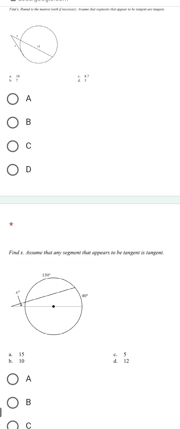 Find x. Round to the nearest tenth if necessary. Assume that segments that appear to be tangent are tangent.
: ;º
c. 8.7
d. 5
A
B
C
D
*
Find x. Assume that any segment that appears to be tangent is tangent.
a. 15 c. 5
b. 10 d. 12
A
B
C