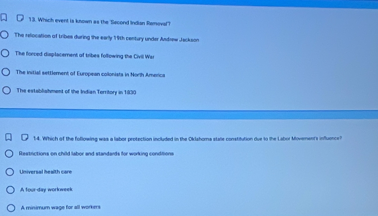 Which event is known as the 'Second Indian Removal'?
The relocation of tribes during the early 19th century under Andrew Jackson
The forced displacement of tribes following the Civil War
The initial settlement of European colonists in North America
The establishment of the Indian Territory in 1830
14. Which of the following was a labor protection included in the Oklahoma state constitution due to the Labor Movement's influence?
Restrictions on child labor and standards for working conditions
Universal health care
A four-day workweek
A minimum wage for all workers