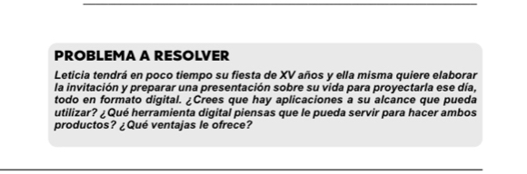 PROBLEMA A RESOLVER 
Leticia tendrá en poco tiempo su fiesta de XV años y ella misma quiere elaborar 
la invitación y preparar una presentación sobre su vida para proyectarla ese día, 
todo en formato digital. ¿Crees que hay aplicaciones a su alcance que pueda 
utilizar? ¿Qué herramienta digital piensas que le pueda servir para hacer ambos 
productos? ¿Qué ventajas le ofrece?