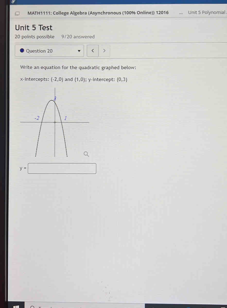 MATH1111: College Algebra (Asynchronous (100% Online)) 12016 Unit 5 Polynomial 
Unit 5 Test 
20 points possible 9/20 answered 
Question 20 < 
Write an equation for the quadratic graphed below: 
x-intercepts:  (-2,0) and (1,0); y-intercept: (0,3)
y=□