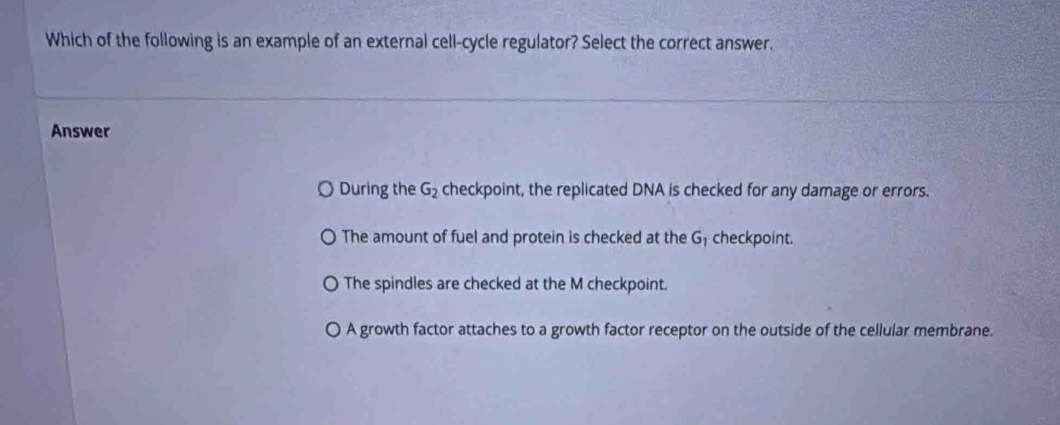 Which of the following is an example of an external cell-cycle regulator? Select the correct answer.
Answer
During the G_2 checkpoint, the replicated DNA is checked for any damage or errors.
The amount of fuel and protein is checked at the G checkpoint.
The spindles are checked at the M checkpoint.
〇 A growth factor attaches to a growth factor receptor on the outside of the cellular membrane.