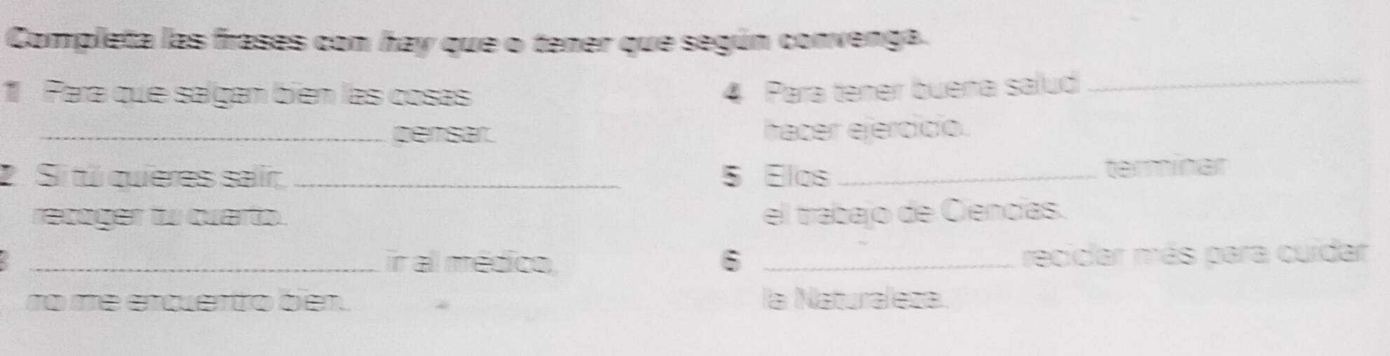 Completa las frases con hay que o tener que según convenga. 
1 Para que salgan bién las cosas 4 Para tener buena salud_ 
_persar. hacer ejercício. 
2.Si tú quieres salir _ 5 Elos_ 
terminar 
recoger to cuarto. el trabajo de Ciencías. 
_ir al médico 6 _reciclar más para cuídar 
no me encuentro bien. la Naturaleza.