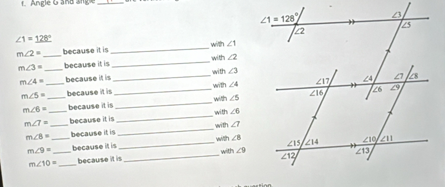 Angle G and angle
_
∠ 1=_ 128°
m∠ 2= _because it is _with ∠ 1
m∠ 3= _because it is _with ∠ 2
m∠ 4= _because it is _with ∠ 3
m∠ 5= _because it is _with ∠ 4
m∠ 6= _because it is _with ∠ 5
m∠ 7= _because it is _with ∠ 6
m∠ 8= _because it is _with ∠ 7
with
m∠ 9= _because it is _ ∠ 8
with
m∠ 10= _because it is _ ∠ 9